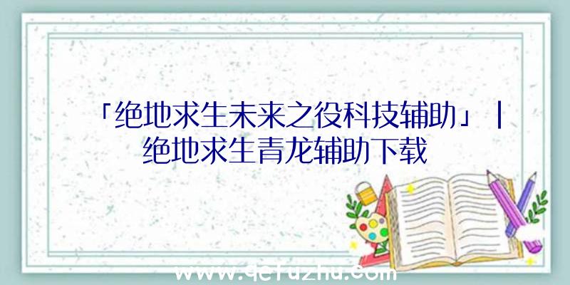 「绝地求生未来之役科技辅助」|绝地求生青龙辅助下载